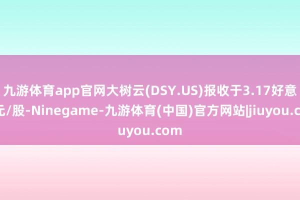 九游体育app官网大树云(DSY.US)报收于3.17好意思元/股-Ninegame-九游体育(中国)官方网站|jiuyou.com