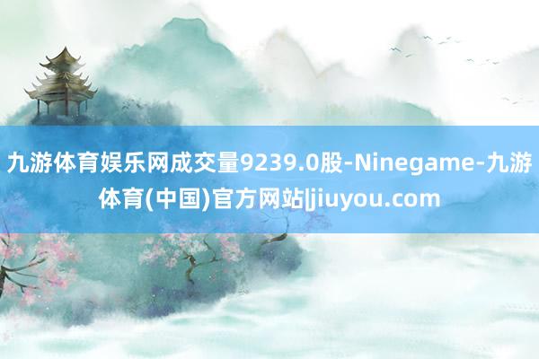 九游体育娱乐网成交量9239.0股-Ninegame-九游体育(中国)官方网站|jiuyou.com