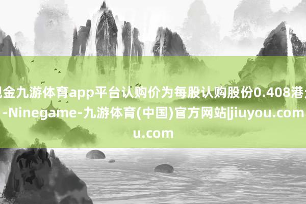 现金九游体育app平台认购价为每股认购股份0.408港元-Ninegame-九游体育(中国)官方网站|jiuyou.com