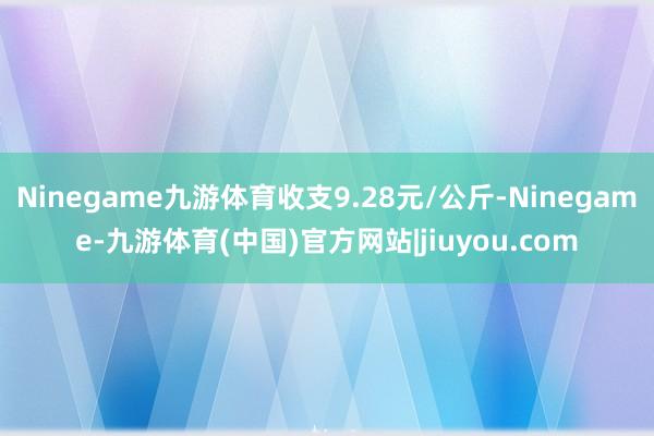 Ninegame九游体育收支9.28元/公斤-Ninegame-九游体育(中国)官方网站|jiuyou.com