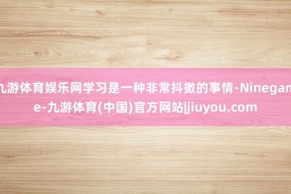 九游体育娱乐网学习是一种非常抖擞的事情-Ninegame-九游体育(中国)官方网站|jiuyou.com