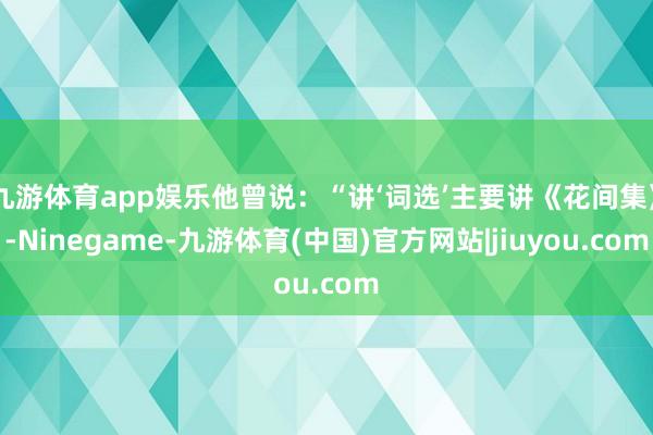 九游体育app娱乐他曾说：“讲‘词选’主要讲《花间集》-Ninegame-九游体育(中国)官方网站|jiuyou.com