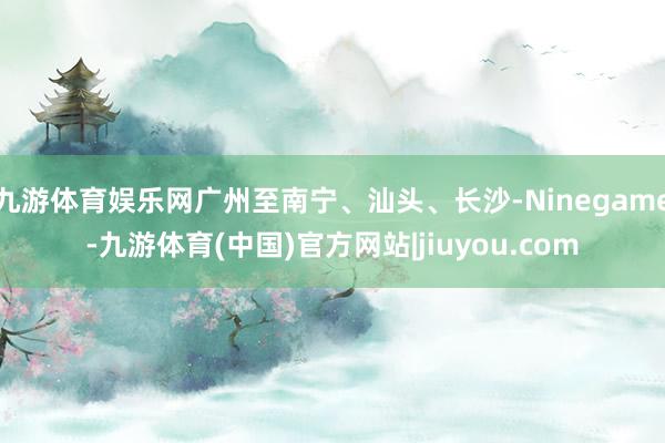 九游体育娱乐网广州至南宁、汕头、长沙-Ninegame-九游体育(中国)官方网站|jiuyou.com