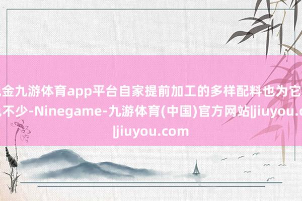 现金九游体育app平台自家提前加工的多样配料也为它们增色不少-Ninegame-九游体育(中国)官方网站|jiuyou.com