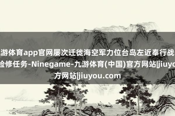 九游体育app官网屡次迁徙海空军力位台岛左近奉行战备警巡和检修任务-Ninegame-九游体育(中国)官方网站|jiuyou.com