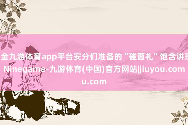 现金九游体育app平台安分们准备的“碰面礼”饱含讲理-Ninegame-九游体育(中国)官方网站|jiuyou.com