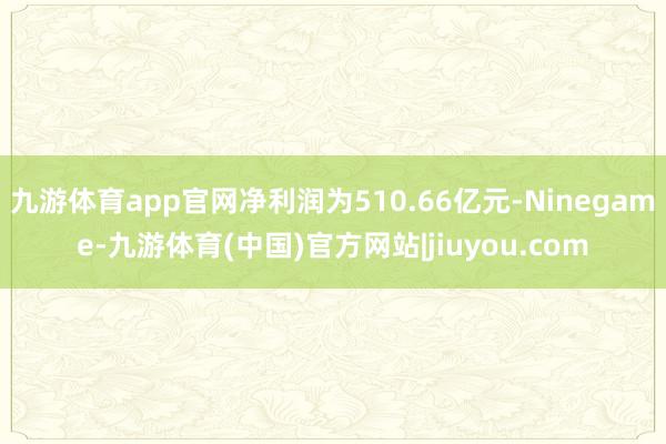 九游体育app官网净利润为510.66亿元-Ninegame-九游体育(中国)官方网站|jiuyou.com