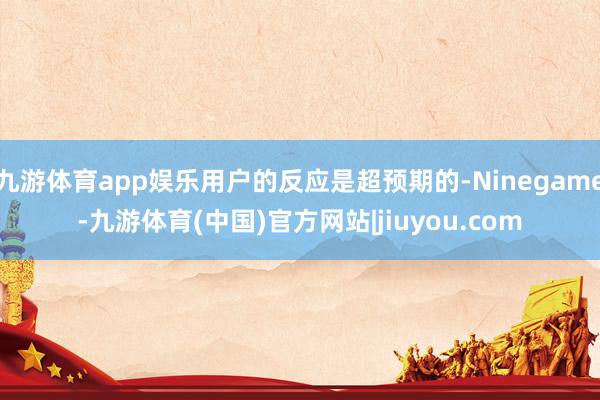 九游体育app娱乐用户的反应是超预期的-Ninegame-九游体育(中国)官方网站|jiuyou.com