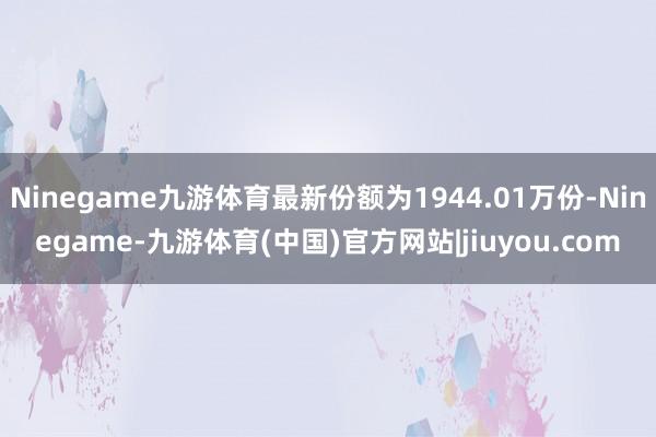 Ninegame九游体育最新份额为1944.01万份-Ninegame-九游体育(中国)官方网站|jiuyou.com