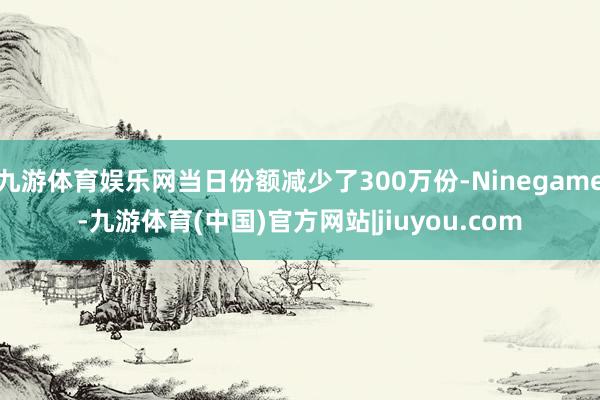 九游体育娱乐网当日份额减少了300万份-Ninegame-九游体育(中国)官方网站|jiuyou.com