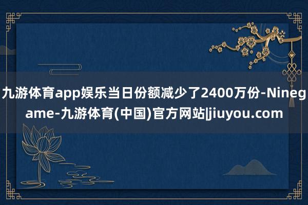 九游体育app娱乐当日份额减少了2400万份-Ninegame-九游体育(中国)官方网站|jiuyou.com