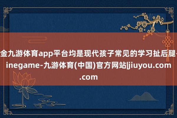 现金九游体育app平台均是现代孩子常见的学习扯后腿-Ninegame-九游体育(中国)官方网站|jiuyou.com