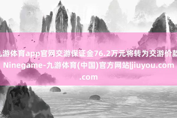 九游体育app官网交游保证金76.2万元将转为交游价款-Ninegame-九游体育(中国)官方网站|jiuyou.com
