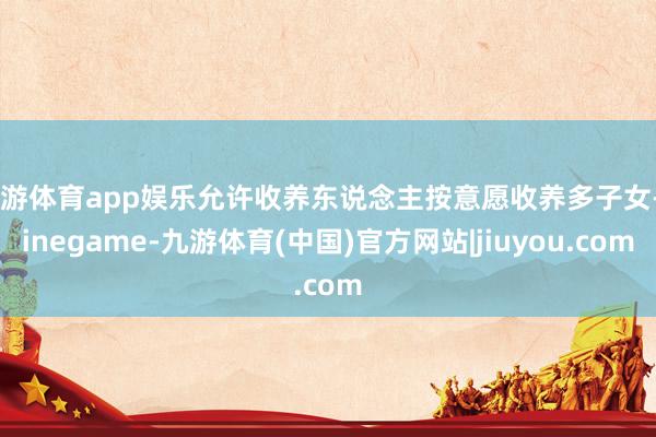 九游体育app娱乐允许收养东说念主按意愿收养多子女-Ninegame-九游体育(中国)官方网站|jiuyou.com