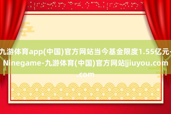 九游体育app(中国)官方网站当今基金限度1.55亿元-Ninegame-九游体育(中国)官方网站|jiuyou.com