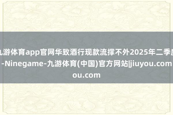九游体育app官网华致酒行现款流撑不外2025年二季度-Ninegame-九游体育(中国)官方网站|jiuyou.com