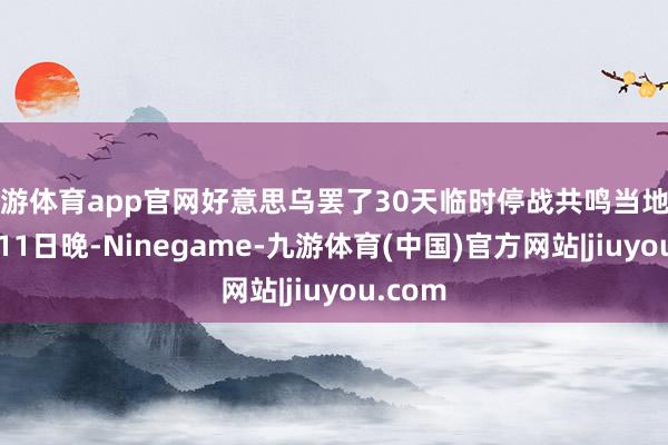 九游体育app官网好意思乌罢了30天临时停战共鸣当地时刻3月11日晚-Ninegame-九游体育(中国)官方网站|jiuyou.com