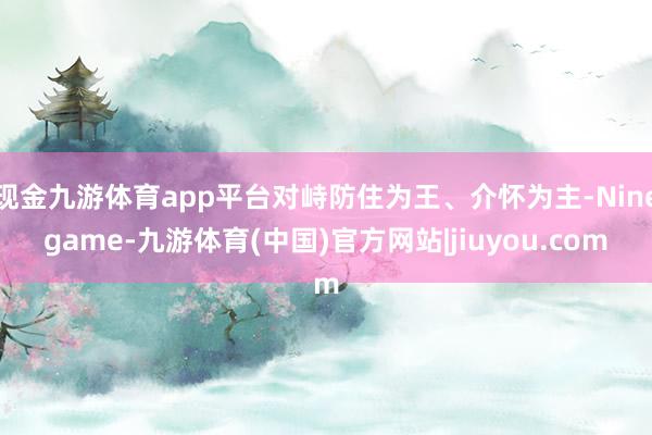 现金九游体育app平台对峙防住为王、介怀为主-Ninegame-九游体育(中国)官方网站|jiuyou.com