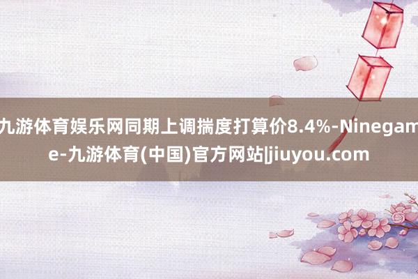 九游体育娱乐网同期上调揣度打算价8.4%-Ninegame-九游体育(中国)官方网站|jiuyou.com