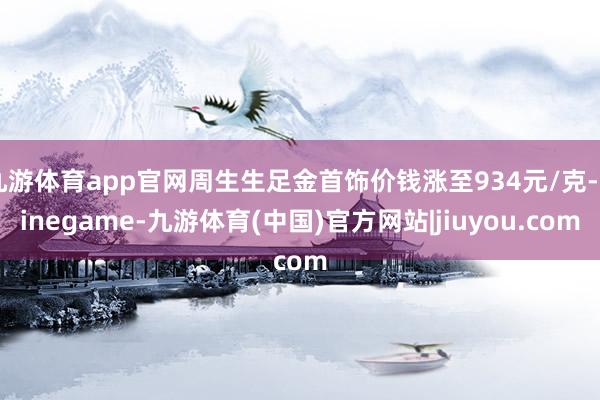 九游体育app官网周生生足金首饰价钱涨至934元/克-Ninegame-九游体育(中国)官方网站|jiuyou.com