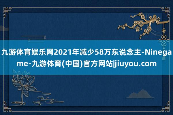 九游体育娱乐网2021年减少58万东说念主-Ninegame-九游体育(中国)官方网站|jiuyou.com