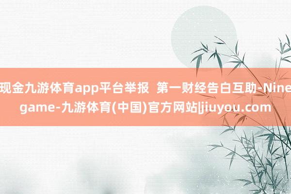 现金九游体育app平台举报  第一财经告白互助-Ninegame-九游体育(中国)官方网站|jiuyou.com