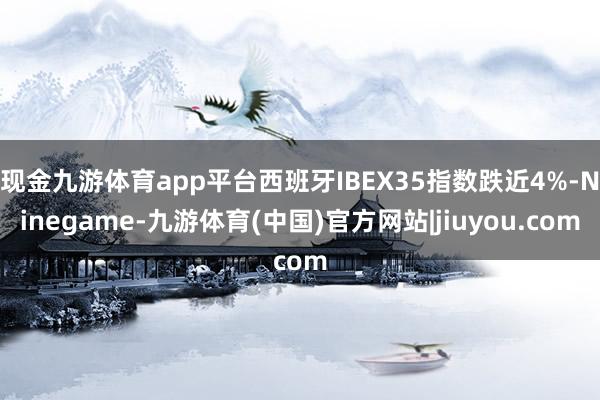 现金九游体育app平台西班牙IBEX35指数跌近4%-Ninegame-九游体育(中国)官方网站|jiuyou.com