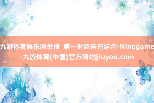 九游体育娱乐网举报  第一财经告白结合-Ninegame-九游体育(中国)官方网站|jiuyou.com