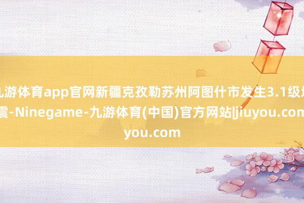 九游体育app官网新疆克孜勒苏州阿图什市发生3.1级地震-Ninegame-九游体育(中国)官方网站|jiuyou.com