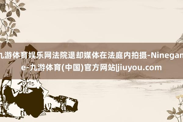 九游体育娱乐网法院退却媒体在法庭内拍摄-Ninegame-九游体育(中国)官方网站|jiuyou.com