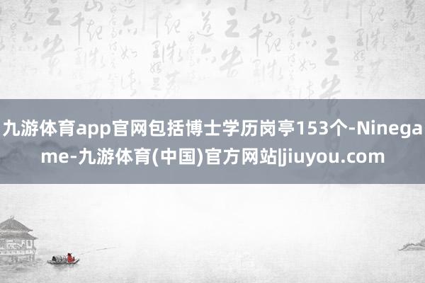 九游体育app官网包括博士学历岗亭153个-Ninegame-九游体育(中国)官方网站|jiuyou.com