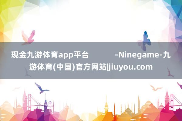 现金九游体育app平台            -Ninegame-九游体育(中国)官方网站|jiuyou.com