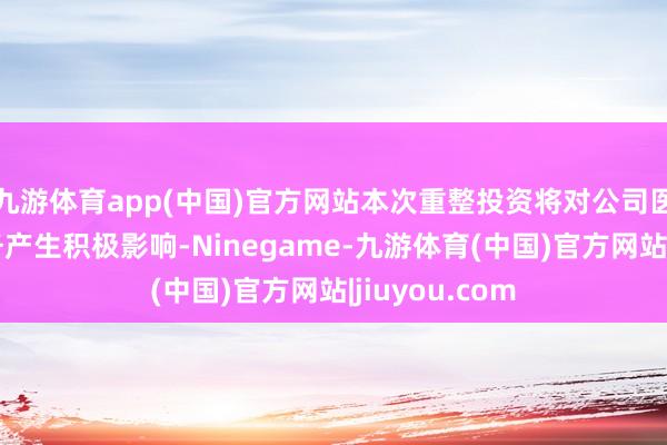 九游体育app(中国)官方网站本次重整投资将对公司医好意思等业务产生积极影响-Ninegame-九游体育(中国)官方网站|jiuyou.com