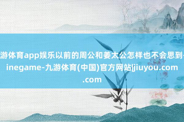 九游体育app娱乐以前的周公和姜太公怎样也不会思到-Ninegame-九游体育(中国)官方网站|jiuyou.com