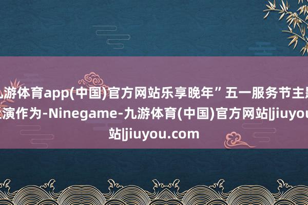 九游体育app(中国)官方网站乐享晚年”五一服务节主题文艺上演作为-Ninegame-九游体育(中国)官方网站|jiuyou.com