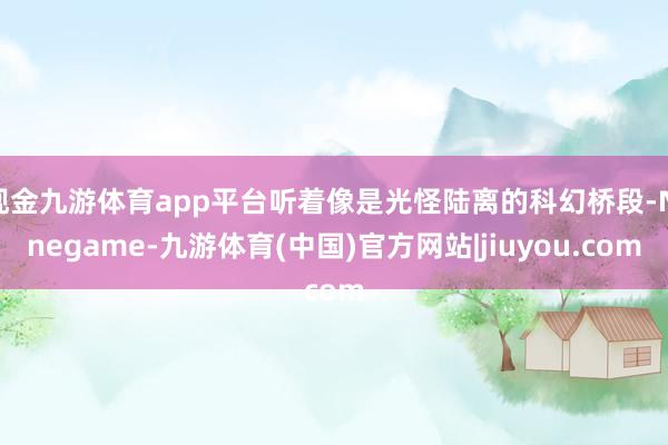 现金九游体育app平台听着像是光怪陆离的科幻桥段-Ninegame-九游体育(中国)官方网站|jiuyou.com