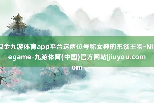 现金九游体育app平台这两位号称女神的东谈主物-Ninegame-九游体育(中国)官方网站|jiuyou.com