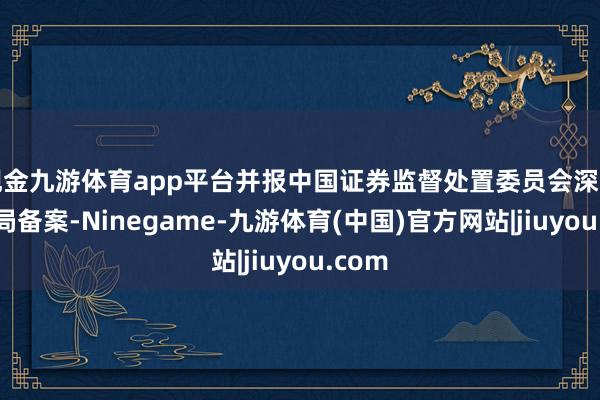 现金九游体育app平台并报中国证券监督处置委员会深圳监管局备案-Ninegame-九游体育(中国)官方网站|jiuyou.com