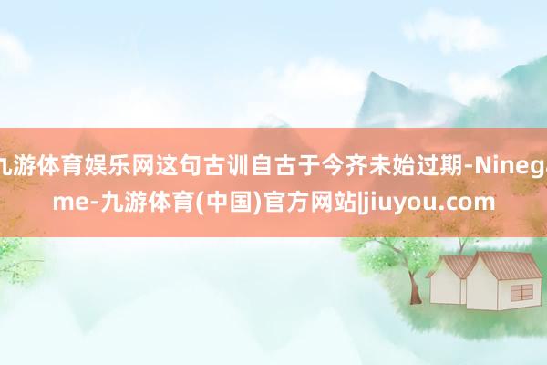 九游体育娱乐网这句古训自古于今齐未始过期-Ninegame-九游体育(中国)官方网站|jiuyou.com