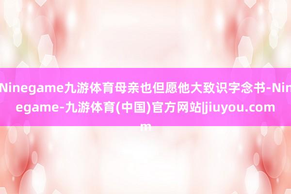 Ninegame九游体育母亲也但愿他大致识字念书-Ninegame-九游体育(中国)官方网站|jiuyou.com