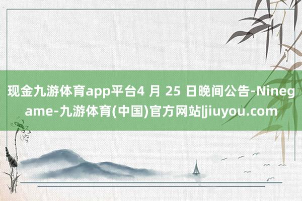 现金九游体育app平台4 月 25 日晚间公告-Ninegame-九游体育(中国)官方网站|jiuyou.com