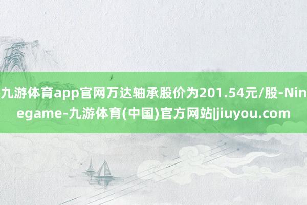 九游体育app官网万达轴承股价为201.54元/股-Ninegame-九游体育(中国)官方网站|jiuyou.com