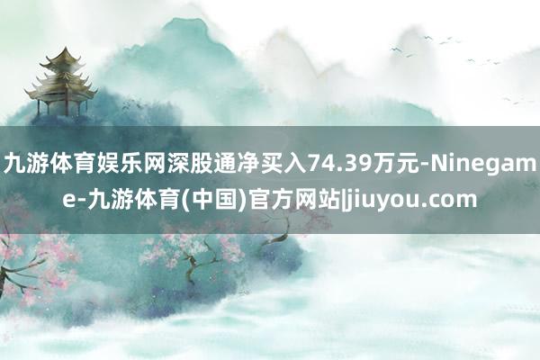九游体育娱乐网深股通净买入74.39万元-Ninegame-九游体育(中国)官方网站|jiuyou.com