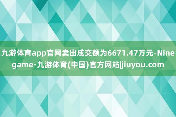 九游体育app官网卖出成交额为6671.47万元-Ninegame-九游体育(中国)官方网站|jiuyou.com