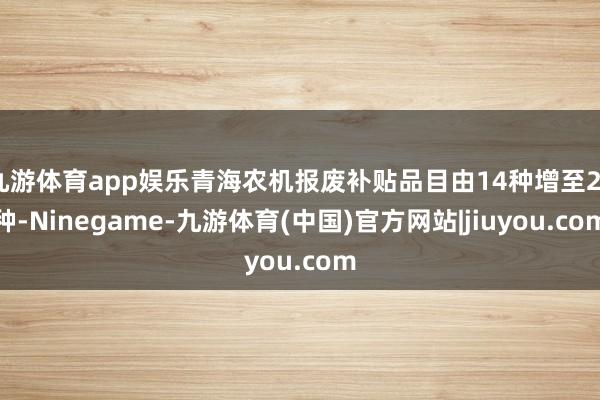 九游体育app娱乐青海农机报废补贴品目由14种增至25种-Ninegame-九游体育(中国)官方网站|jiuyou.com