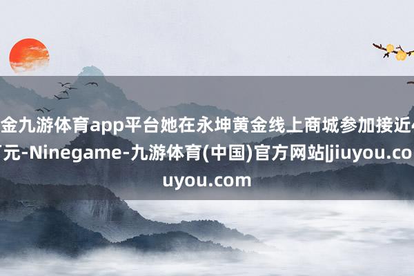现金九游体育app平台她在永坤黄金线上商城参加接近40万元-Ninegame-九游体育(中国)官方网站|jiuyou.com