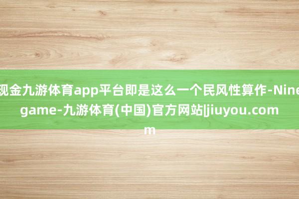 现金九游体育app平台即是这么一个民风性算作-Ninegame-九游体育(中国)官方网站|jiuyou.com