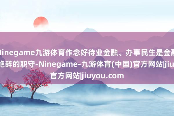 Ninegame九游体育作念好待业金融、办事民生是金融机构义谢绝辞的职守-Ninegame-九游体育(中国)官方网站|jiuyou.com
