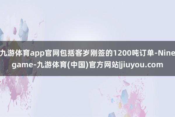 九游体育app官网包括客岁刚签的1200吨订单-Ninegame-九游体育(中国)官方网站|jiuyou.com