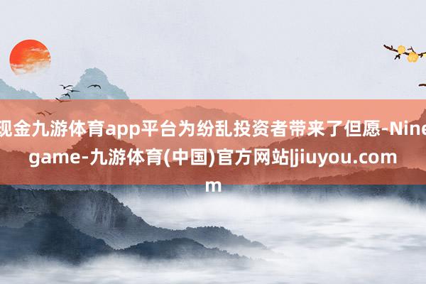 现金九游体育app平台为纷乱投资者带来了但愿-Ninegame-九游体育(中国)官方网站|jiuyou.com